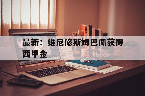 包含最新:维尼修斯姆巴佩获得西甲金的词条 包含最新:维尼修斯姆巴佩获得西甲金的词条